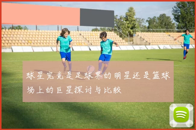 球星究竟是足球界的明星还是篮球场上的巨星探讨与比较