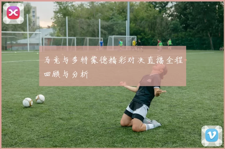 马竞与多特蒙德精彩对决直播全程回顾与分析