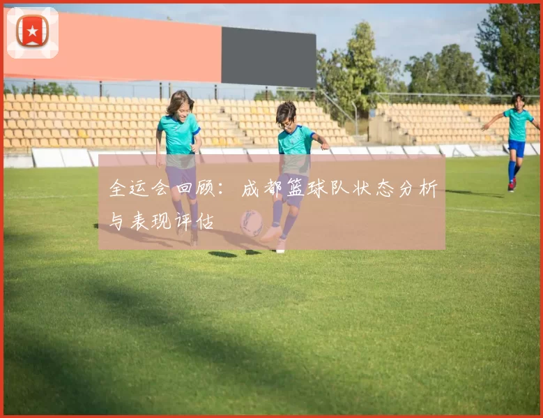全运会回顾：成都篮球队状态分析与表现评估