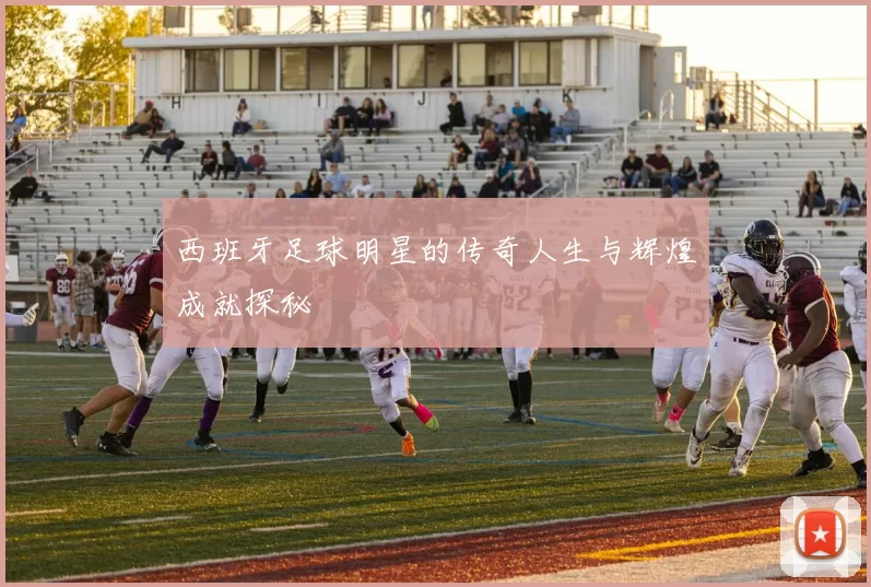 西班牙足球明星的传奇人生与辉煌成就探秘