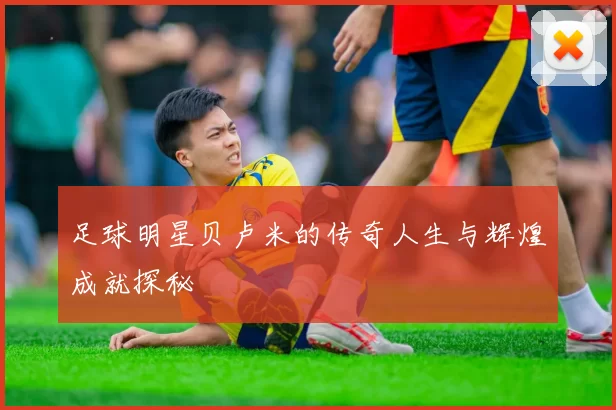 足球明星贝卢米的传奇人生与辉煌成就探秘