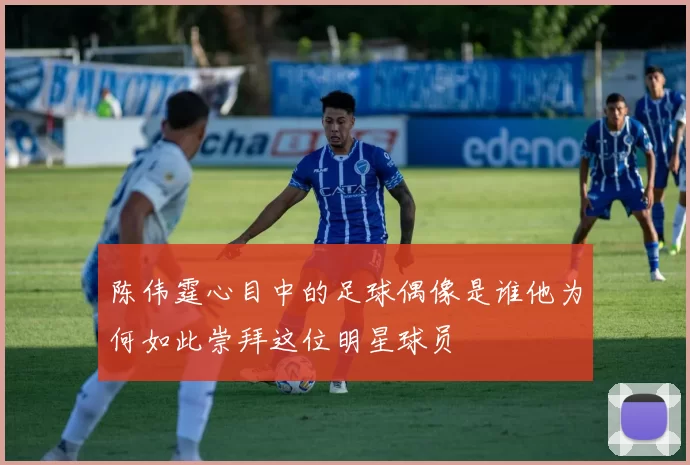 陈伟霆心目中的足球偶像是谁他为何如此崇拜这位明星球员