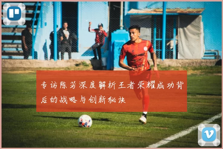 专访陈芳深度解析王者荣耀成功背后的战略与创新秘诀