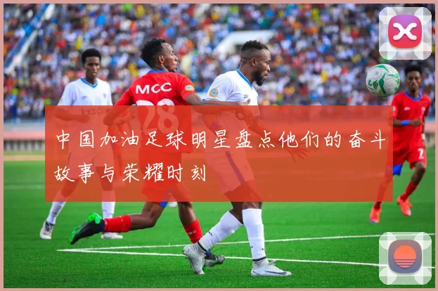 中国加油足球明星盘点他们的奋斗故事与荣耀时刻