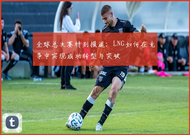 全球总决赛特别报道：LNG如何在竞争中实现成功转型与突破