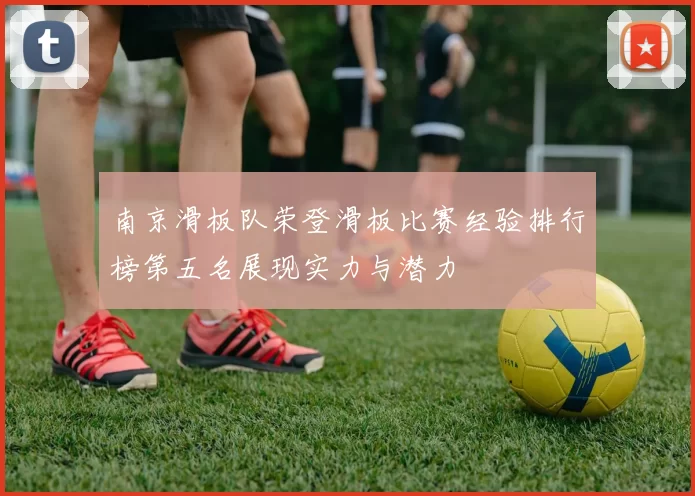 南京滑板队荣登滑板比赛经验排行榜第五名展现实力与潜力