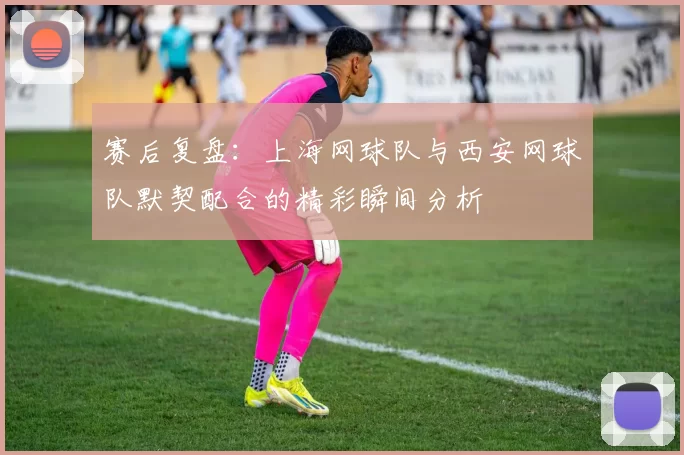 赛后复盘：上海网球队与西安网球队默契配合的精彩瞬间分析