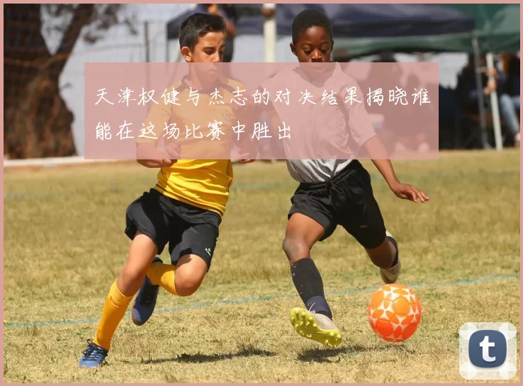天津权健与杰志的对决结果揭晓谁能在这场比赛中胜出