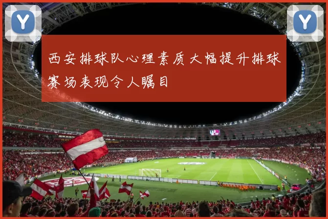 西安排球队心理素质大幅提升排球赛场表现令人瞩目