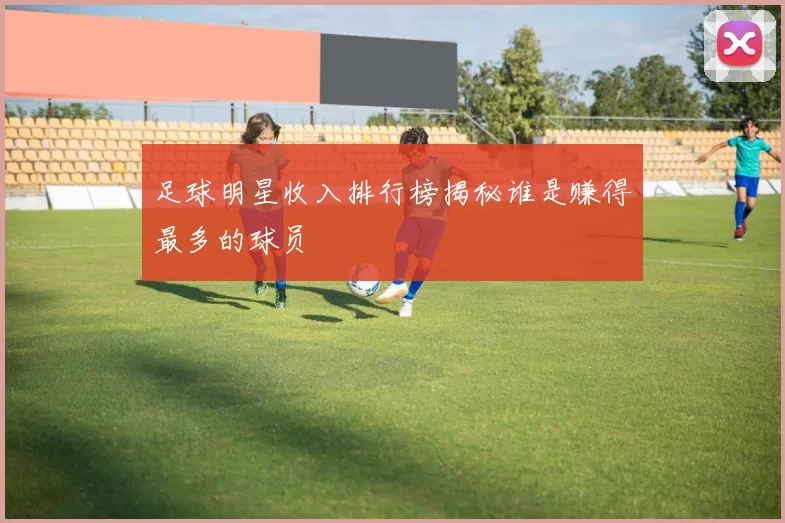 足球明星收入排行榜揭秘谁是赚得最多的球员