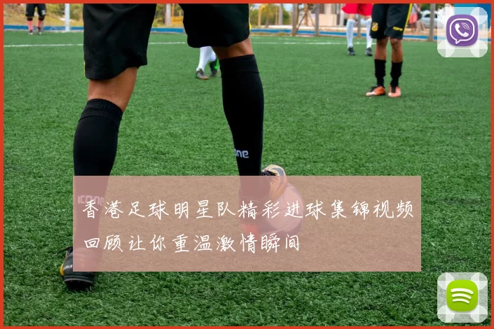香港足球明星队精彩进球集锦视频回顾让你重温激情瞬间