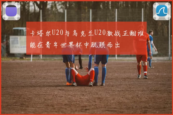 卡塔尔U20与乌克兰U20激战正酣谁能在青年世界杯中脱颖而出