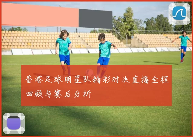 香港足球明星队精彩对决直播全程回顾与赛后分析