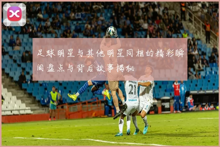 足球明星与其他明星同框的精彩瞬间盘点与背后故事揭秘