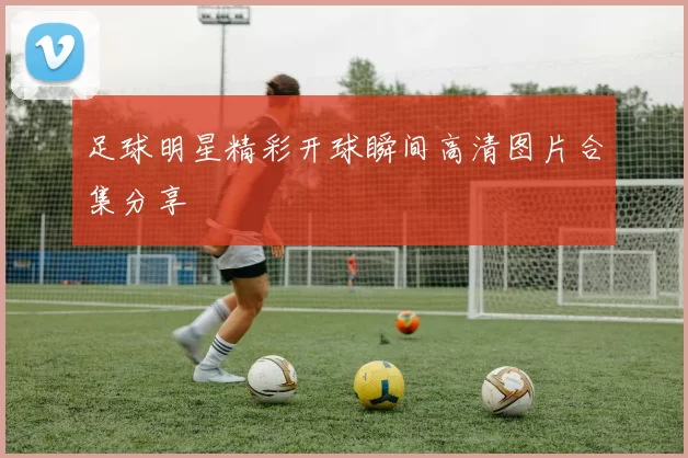 足球明星精彩开球瞬间高清图片合集分享