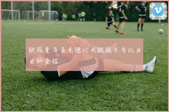 欧冠皇马马竞德比大战战术与比分分析全程