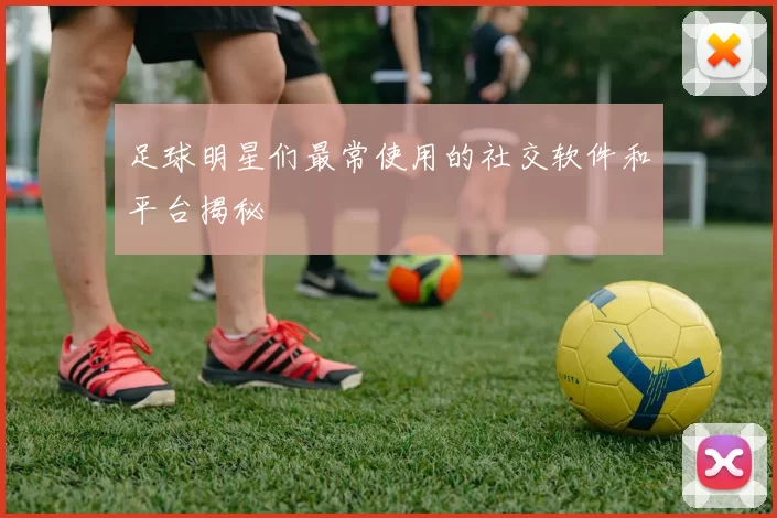 足球明星们最常使用的社交软件和平台揭秘