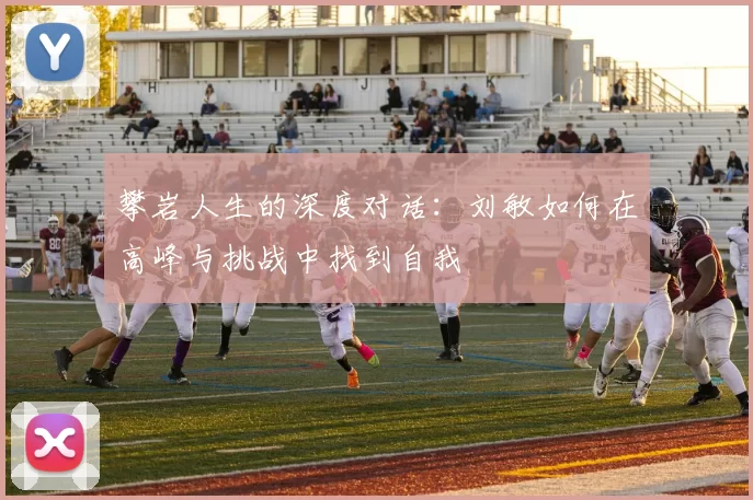 攀岩人生的深度对话：刘敏如何在高峰与挑战中找到自我
