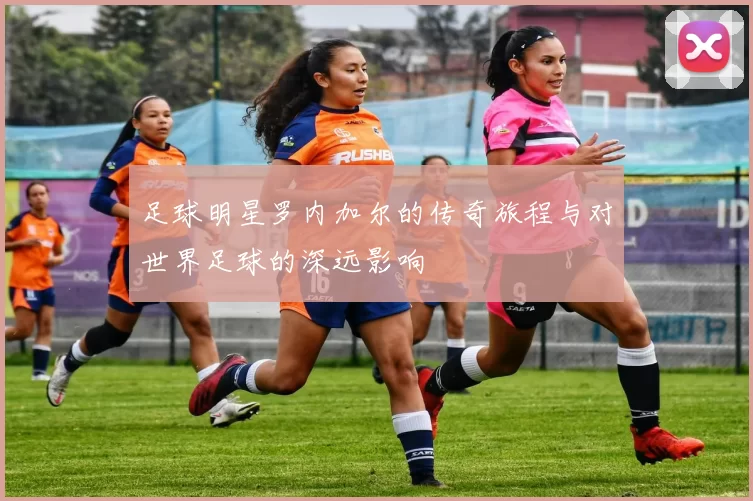 足球明星罗内加尔的传奇旅程与对世界足球的深远影响