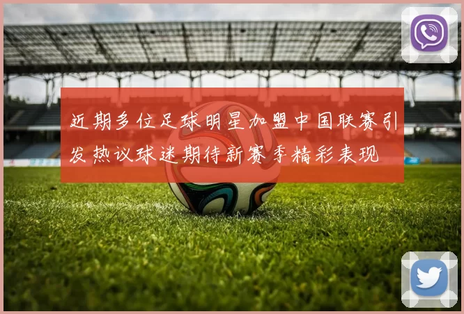 近期多位足球明星加盟中国联赛引发热议球迷期待新赛季精彩表现