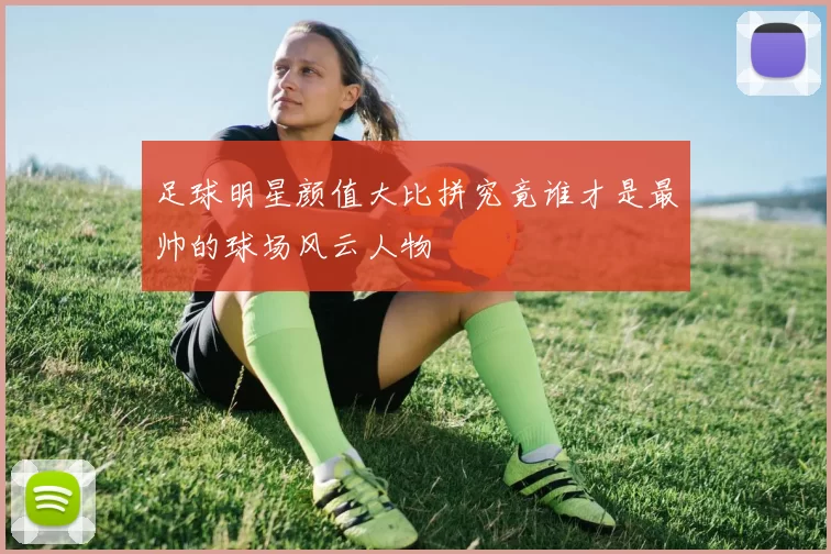 足球明星颜值大比拼究竟谁才是最帅的球场风云人物