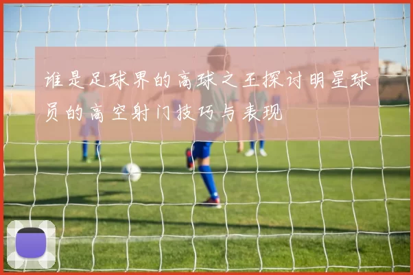 谁是足球界的高球之王探讨明星球员的高空射门技巧与表现