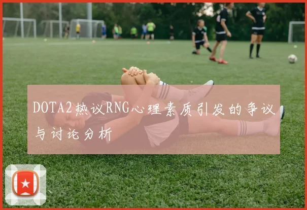 DOTA2热议RNG心理素质引发的争议与讨论分析