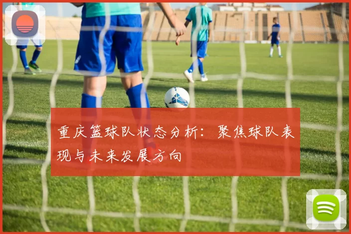 重庆篮球队状态分析：聚焦球队表现与未来发展方向