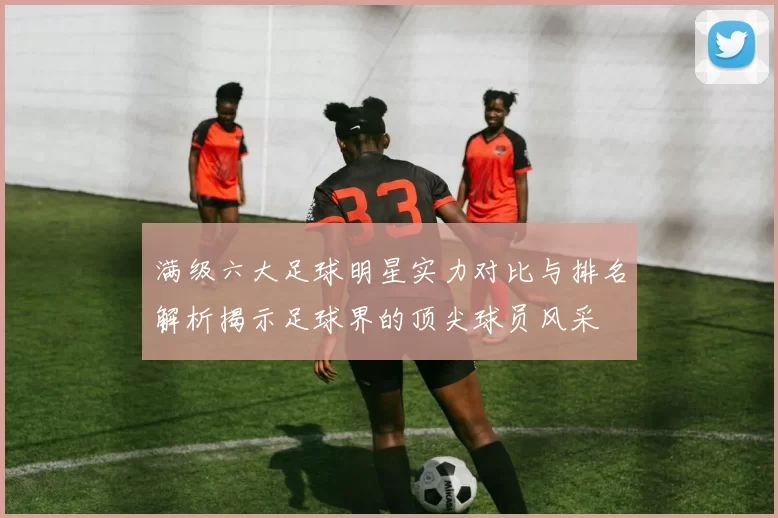 满级六大足球明星实力对比与排名解析揭示足球界的顶尖球员风采