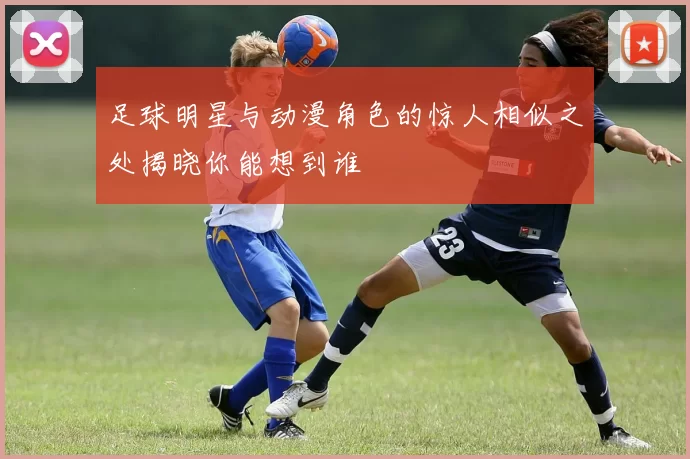 足球明星与动漫角色的惊人相似之处揭晓你能想到谁