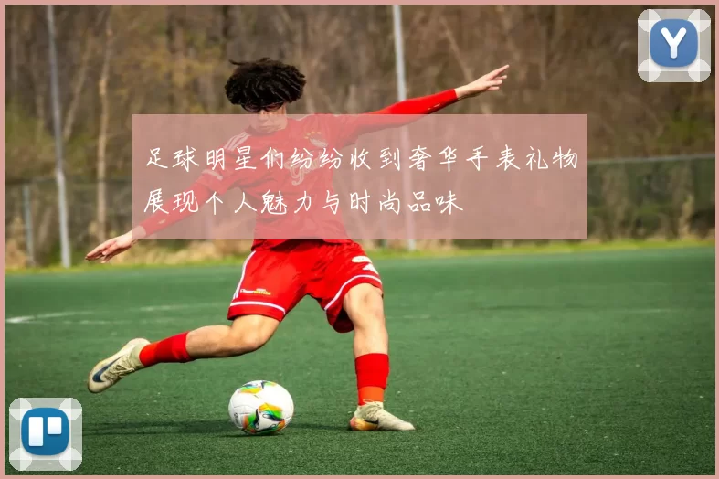足球明星们纷纷收到奢华手表礼物展现个人魅力与时尚品味