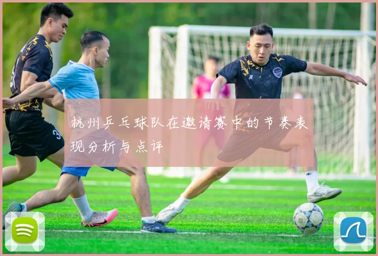 杭州乒乓球队在邀请赛中的节奏表现分析与点评
