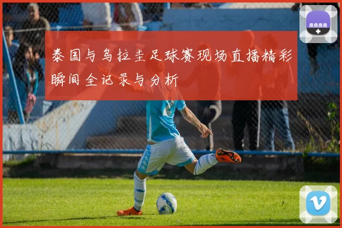 泰国与乌拉圭足球赛现场直播精彩瞬间全记录与分析