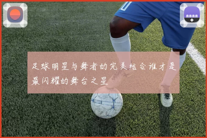 足球明星与舞者的完美结合谁才是最闪耀的舞台之星