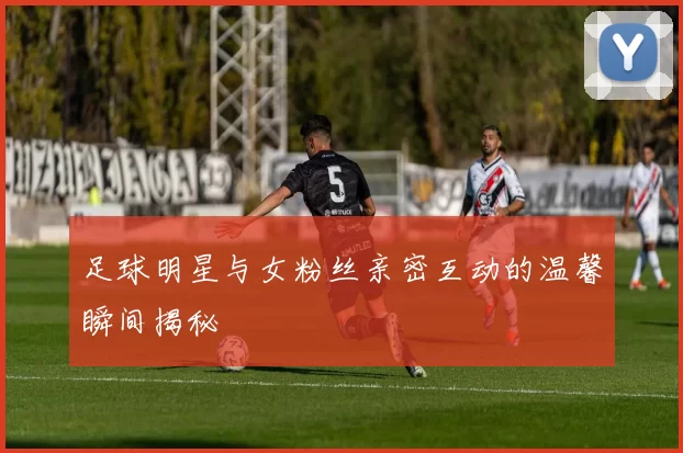 足球明星与女粉丝亲密互动的温馨瞬间揭秘