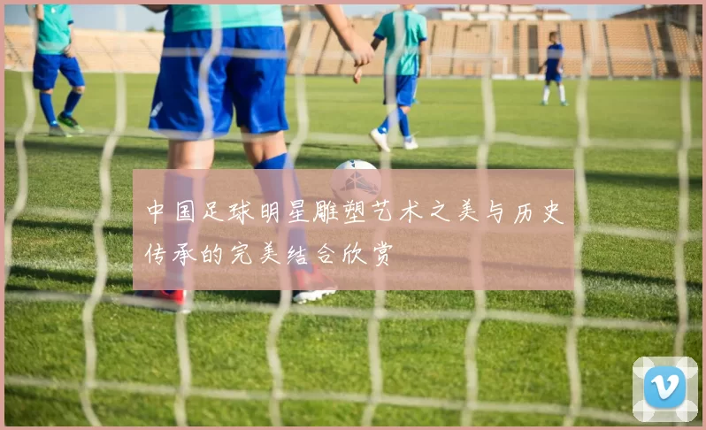 中国足球明星雕塑艺术之美与历史传承的完美结合欣赏