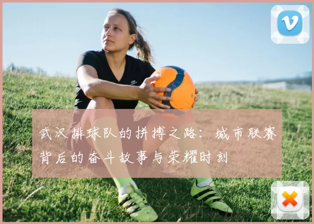 武汉排球队的拼搏之路：城市联赛背后的奋斗故事与荣耀时刻