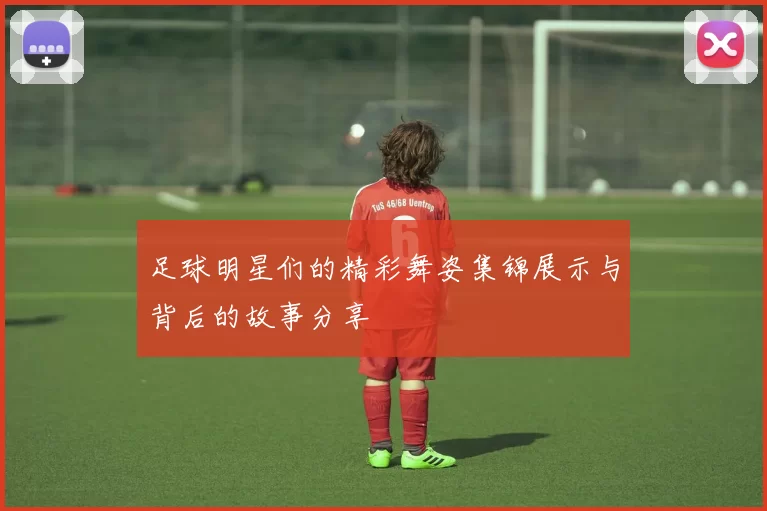 足球明星们的精彩舞姿集锦展示与背后的故事分享