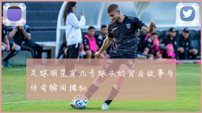足球明星穿几号球衣的背后故事与传奇瞬间揭秘