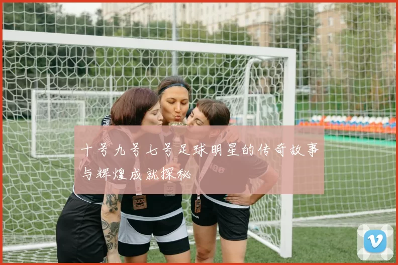 十号九号七号足球明星的传奇故事与辉煌成就探秘