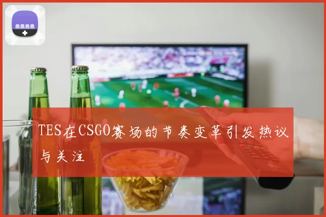 TES在CSGO赛场的节奏变革引发热议与关注