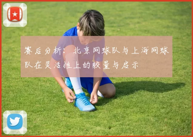 赛后分析：北京网球队与上海网球队在灵活性上的较量与启示