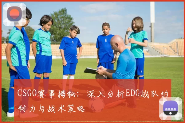 CSGO赛事揭秘：深入分析EDG战队的耐力与战术策略