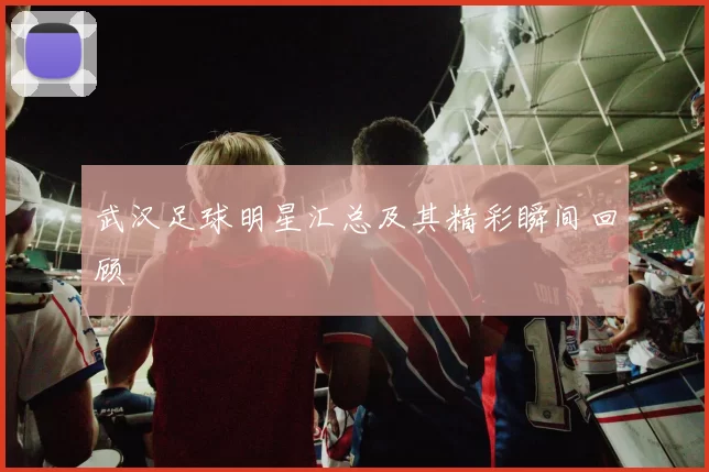 武汉足球明星汇总及其精彩瞬间回顾