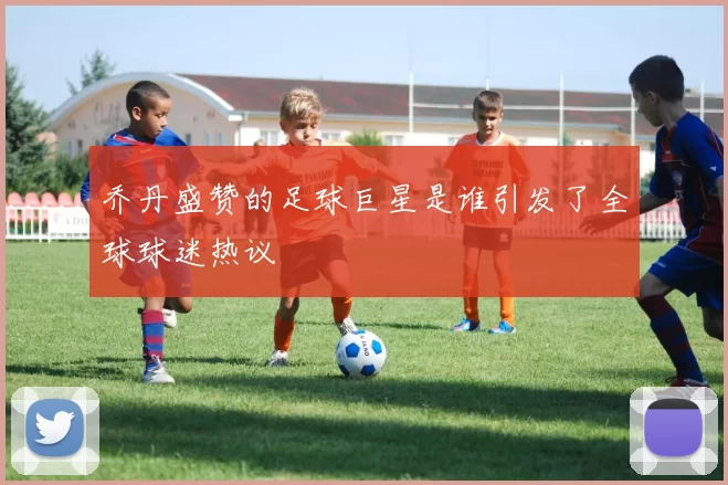 乔丹盛赞的足球巨星是谁引发了全球球迷热议
