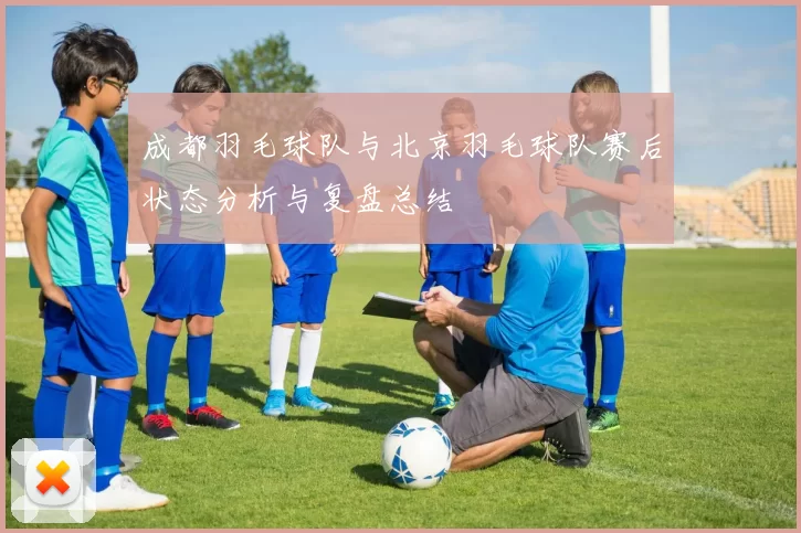 成都羽毛球队与北京羽毛球队赛后状态分析与复盘总结
