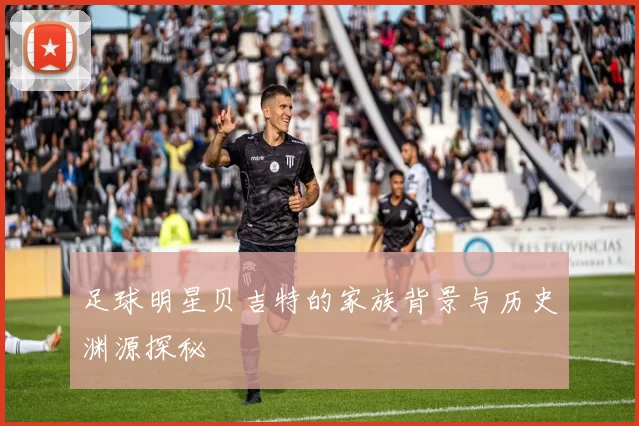 足球明星贝吉特的家族背景与历史渊源探秘