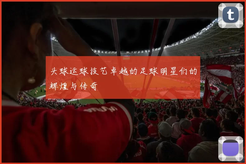 头球运球技艺卓越的足球明星们的辉煌与传奇