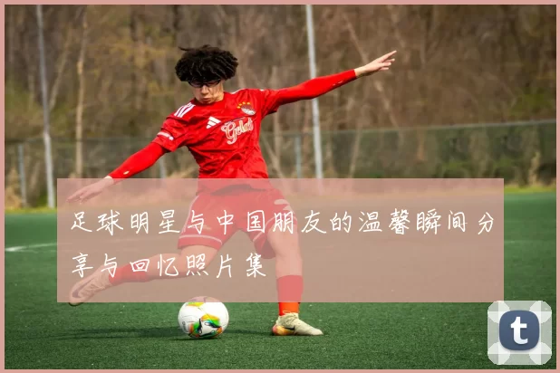 足球明星与中国朋友的温馨瞬间分享与回忆照片集