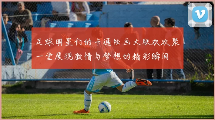 足球明星们的卡通绘画大联欢欢聚一堂展现激情与梦想的精彩瞬间